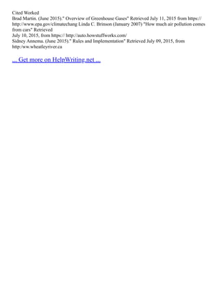 Cited Worked
Brad Martin. (June 2015)." Overview of Greenhouse Gases" Retrieved July 11, 2015 from https://
http://www.epa.gov/climatechang Linda C. Brinson (January 2007) "How much air pollution comes
from cars" Retrieved
July 10, 2015, from https:// http://auto.howstuffworks.com/
Sidney Annema. (June 2015)." Rules and Implementation" Retrieved July 09, 2015, from
http:/ww.wheatleyriver.ca
... Get more on HelpWriting.net ...
 