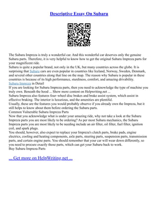 Descriptive Essay On Subaru
The Subaru Impreza is truly a wonderful car. And this wonderful car deserves only the genuine
Subaru parts. Therefore, it is very helpful to know how to get the original Subaru Impreza parts for
your magnificent ride.
Subaru is quite a popular brand, not only in the UK, but many countries across the globe. It is
surprising that Subaru cars are even popular in countries like Iceland, Norway, Sweden, Denmark,
and several other countries along that line on the map. The reason why Subaru is popular in these
countries is because of its high performance, sturdiness, comfort, and amazing drivability.
Subaru Impreza in Detail
If you are looking for Subaru Impreza parts, then you need to acknowledge the type of machine you
truly own. Beneath the hood ... Show more content on Helpwriting.net ...
Subaru Impreza also features four–wheel disc brakes and brake assist system, which assist in
effective braking. The interior is luxurious, and the amenities are plentiful.
Usually, these are the features you would probably observe if you already own the Impreza, but it
still helps to know about them before ordering the Subaru parts.
Common Vulnerable Subaru Impreza Parts
Now that you acknowledge what is under your amazing ride, why not take a look at the Subaru
Impreza parts you are most likely to be ordering? As per most Subaru mechanics, the Subaru
Impreza parts you are most likely to be needing include an air filter, oil filter, fuel filter, ignition
coil, and spark plugs.
You should, however, also expect to replace your Impreza's clutch parts, brake pads, engine
electrics, cooling and heating components, axle parts, steering parts, suspension parts, transmission
parts, and certain engine parts. You should remember that your car will wear down differently, so
you need to procure exactly those parts, which can get your Subaru back to work.
Buy Subaru Impreza Parts
... Get more on HelpWriting.net ...
 