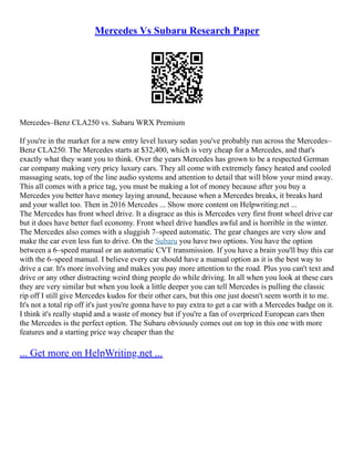 Mercedes Vs Subaru Research Paper
Mercedes–Benz CLA250 vs. Subaru WRX Premium
If you're in the market for a new entry level luxury sedan you've probably run across the Mercedes–
Benz CLA250. The Mercedes starts at $32,400, which is very cheap for a Mercedes, and that's
exactly what they want you to think. Over the years Mercedes has grown to be a respected German
car company making very pricy luxury cars. They all come with extremely fancy heated and cooled
massaging seats, top of the line audio systems and attention to detail that will blow your mind away.
This all comes with a price tag, you must be making a lot of money because after you buy a
Mercedes you better have money laying around, because when a Mercedes breaks, it breaks hard
and your wallet too. Then in 2016 Mercedes ... Show more content on Helpwriting.net ...
The Mercedes has front wheel drive. It a disgrace as this is Mercedes very first front wheel drive car
but it does have better fuel economy. Front wheel drive handles awful and is horrible in the winter.
The Mercedes also comes with a sluggish 7–speed automatic. The gear changes are very slow and
make the car even less fun to drive. On the Subaru you have two options. You have the option
between a 6–speed manual or an automatic CVT transmission. If you have a brain you'll buy this car
with the 6–speed manual. I believe every car should have a manual option as it is the best way to
drive a car. It's more involving and makes you pay more attention to the road. Plus you can't text and
drive or any other distracting weird thing people do while driving. In all when you look at these cars
they are very similar but when you look a little deeper you can tell Mercedes is pulling the classic
rip off I still give Mercedes kudos for their other cars, but this one just doesn't seem worth it to me.
It's not a total rip off it's just you're gonna have to pay extra to get a car with a Mercedes badge on it.
I think it's really stupid and a waste of money but if you're a fan of overpriced European cars then
the Mercedes is the perfect option. The Subaru obviously comes out on top in this one with more
features and a starting price way cheaper than the
... Get more on HelpWriting.net ...
 