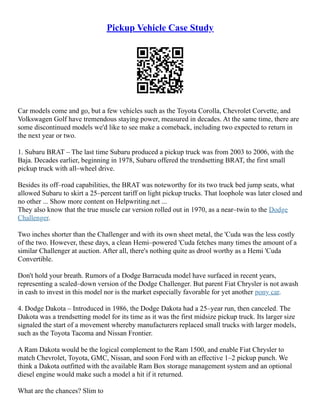 Pickup Vehicle Case Study
Car models come and go, but a few vehicles such as the Toyota Corolla, Chevrolet Corvette, and
Volkswagen Golf have tremendous staying power, measured in decades. At the same time, there are
some discontinued models we'd like to see make a comeback, including two expected to return in
the next year or two.
1. Subaru BRAT – The last time Subaru produced a pickup truck was from 2003 to 2006, with the
Baja. Decades earlier, beginning in 1978, Subaru offered the trendsetting BRAT, the first small
pickup truck with all–wheel drive.
Besides its off–road capabilities, the BRAT was noteworthy for its two truck bed jump seats, what
allowed Subaru to skirt a 25–percent tariff on light pickup trucks. That loophole was later closed and
no other ... Show more content on Helpwriting.net ...
They also know that the true muscle car version rolled out in 1970, as a near–twin to the Dodge
Challenger.
Two inches shorter than the Challenger and with its own sheet metal, the 'Cuda was the less costly
of the two. However, these days, a clean Hemi–powered 'Cuda fetches many times the amount of a
similar Challenger at auction. After all, there's nothing quite as drool worthy as a Hemi 'Cuda
Convertible.
Don't hold your breath. Rumors of a Dodge Barracuda model have surfaced in recent years,
representing a scaled–down version of the Dodge Challenger. But parent Fiat Chrysler is not awash
in cash to invest in this model nor is the market especially favorable for yet another pony car.
4. Dodge Dakota – Introduced in 1986, the Dodge Dakota had a 25–year run, then canceled. The
Dakota was a trendsetting model for its time as it was the first midsize pickup truck. Its larger size
signaled the start of a movement whereby manufacturers replaced small trucks with larger models,
such as the Toyota Tacoma and Nissan Frontier.
A Ram Dakota would be the logical complement to the Ram 1500, and enable Fiat Chrysler to
match Chevrolet, Toyota, GMC, Nissan, and soon Ford with an effective 1–2 pickup punch. We
think a Dakota outfitted with the available Ram Box storage management system and an optional
diesel engine would make such a model a hit if it returned.
What are the chances? Slim to
 