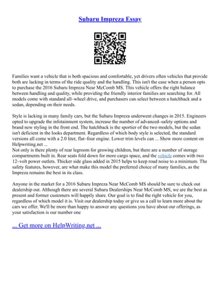 Subaru Impreza Essay
Families want a vehicle that is both spacious and comfortable, yet drivers often vehicles that provide
both are lacking in terms of the ride quality and the handling. This isn't the case when a person opts
to purchase the 2016 Subaru Impreza Near McComb MS. This vehicle offers the right balance
between handling and quality, while providing the friendly interior families are searching for. All
models come with standard all–wheel drive, and purchasers can select between a hatchback and a
sedan, depending on their needs.
Style is lacking in many family cars, but the Subaru Impreza underwent changes in 2015. Engineers
opted to upgrade the infotainment system, increase the number of advanced–safety options and
brand new styling in the front end. The hatchback is the sportier of the two models, but the sedan
isn't deficient in the looks department. Regardless of which body style is selected, the standard
versions all come with a 2.0 liter, flat–four engine. Lower trim levels can ... Show more content on
Helpwriting.net ...
Not only is there plenty of rear legroom for growing children, but there are a number of storage
compartments built in. Rear seats fold down for more cargo space, and the vehicle comes with two
12–volt power outlets. Thicker side glass added in 2015 helps to keep road noise to a minimum. The
safety features, however, are what make this model the preferred choice of many families, as the
Impreza remains the best in its class.
Anyone in the market for a 2016 Subaru Impreza Near McComb MS should be sure to check out
dealership out. Although there are several Subaru Dealerships Near McComb MS, we are the best as
present and former customers will happily share. Our goal is to find the right vehicle for you,
regardless of which model it is. Visit our dealership today or give us a call to learn more about the
cars we offer. We'll be more than happy to answer any questions you have about our offerings, as
your satisfaction is our number one
... Get more on HelpWriting.net ...
 