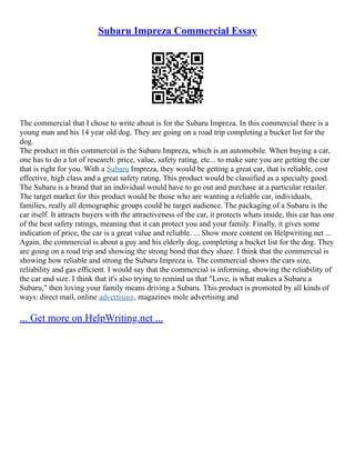 Subaru Impreza Commercial Essay
The commercial that I chose to write about is for the Subaru Impreza. In this commercial there is a
young man and his 14 year old dog. They are going on a road trip completing a bucket list for the
dog.
The product in this commercial is the Subaru Impreza, which is an automobile. When buying a car,
one has to do a lot of research: price, value, safety rating, etc... to make sure you are getting the car
that is right for you. With a Subaru Impreza, they would be getting a great car, that is reliable, cost
effective, high class and a great safety rating. This product would be classified as a specialty good.
The Subaru is a brand that an individual would have to go out and purchase at a particular retailer.
The target market for this product would be those who are wanting a reliable car, individuals,
families, really all demographic groups could be target audience. The packaging of a Subaru is the
car itself. It attracts buyers with the attractiveness of the car, it protects whats inside, this car has one
of the best safety ratings, meaning that it can protect you and your family. Finally, it gives some
indication of price, the car is a great value and reliable. ... Show more content on Helpwriting.net ...
Again, the commercial is about a guy and his elderly dog, completing a bucket list for the dog. They
are going on a road trip and showing the strong bond that they share. I think that the commercial is
showing how reliable and strong the Subaru Impreza is. The commercial shows the cars size,
reliability and gas efficient. I would say that the commercial is informing, showing the reliability of
the car and size. I think that it's also trying to remind us that "Love, is what makes a Subaru a
Subaru," then loving your family means driving a Subaru. This product is promoted by all kinds of
ways: direct mail, online advertising, magazines mole advertising and
... Get more on HelpWriting.net ...
 