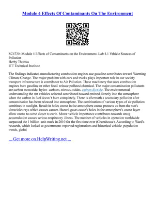 Module 4 Effects Of Contaminants On The Environment
SC4730: Module 4 Effects of Contaminants on the Environment. Lab 4.1 Vehicle Sources of
Pollution
Herby Thomas
ITT Technical Institute
The findings indicated manufacturing combustion engines use gasoline contributes toward Warming
Climate Change. The major problem with cars and trucks plays important role in our society
transport infrastructure is contributor to Air Pollution. These machinery that uses combustion
engines burn gasoline or other fossil release polluted chemical. The major contamination pollutants
are carbon monoxide, hydro–carbons, nitrous oxides, carbon dioxide. The environmental
understanding the ten vehicles selected contributed toward emitted directly into the atmosphere
when the carbon in fuel doesn 't burn completely. There is aftermath a secondary pollution after
contamination has been released into atmosphere. The combination of various types of air pollution
combines in sunlight. Result in holes ozone in the atmosphere ozone protects us from the sun's
ultraviolet rays which causes cancer. Hazard gases cause's holes in the atmosphere's ozone layer
allow ozone to come closer to earth. Motor vehicle importance contributes towards smog
accumulation causes serious respiratory illness. The number of vehicles in operation worldwide
surpassed the 1 billion–unit mark in 2010 for the first time ever (Greenhouse). According to Ward's
research, which looked at government–reported registrations and historical vehicle–population
trends, global
... Get more on HelpWriting.net ...
 