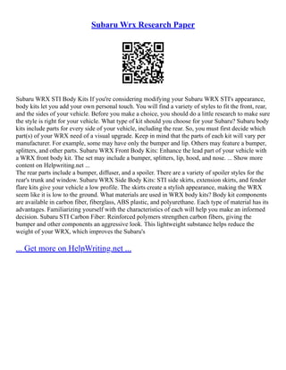 Subaru Wrx Research Paper
Subaru WRX STI Body Kits If you're considering modifying your Subaru WRX STI's appearance,
body kits let you add your own personal touch. You will find a variety of styles to fit the front, rear,
and the sides of your vehicle. Before you make a choice, you should do a little research to make sure
the style is right for your vehicle. What type of kit should you choose for your Subaru? Subaru body
kits include parts for every side of your vehicle, including the rear. So, you must first decide which
part(s) of your WRX need of a visual upgrade. Keep in mind that the parts of each kit will vary per
manufacturer. For example, some may have only the bumper and lip. Others may feature a bumper,
splitters, and other parts. Subaru WRX Front Body Kits: Enhance the lead part of your vehicle with
a WRX front body kit. The set may include a bumper, splitters, lip, hood, and nose. ... Show more
content on Helpwriting.net ...
The rear parts include a bumper, diffuser, and a spoiler. There are a variety of spoiler styles for the
rear's trunk and window. Subaru WRX Side Body Kits: STI side skirts, extension skirts, and fender
flare kits give your vehicle a low profile. The skirts create a stylish appearance, making the WRX
seem like it is low to the ground. What materials are used in WRX body kits? Body kit components
are available in carbon fiber, fiberglass, ABS plastic, and polyurethane. Each type of material has its
advantages. Familiarizing yourself with the characteristics of each will help you make an informed
decision. Subaru STI Carbon Fiber: Reinforced polymers strengthen carbon fibers, giving the
bumper and other components an aggressive look. This lightweight substance helps reduce the
weight of your WRX, which improves the Subaru's
... Get more on HelpWriting.net ...
 