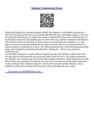 Subaru Commercial Essay
Subaru and Hyundai are extremely popular, reliable car companies. In the Subaru commercial, a
little kid is driving around in his toy car and the dad offers the key to the Subaru Legacy to him, but
he turns them down because he realizes the amount of responsibility that comes with those keys. In
the Hyundai commercial, the daughter goes on a date with a guy, and the overprotective dad follows
them around to check on what they are doing. These two car commercial use pathos, ethos, and
logos to show how good their products are and what it provides. The two car commercials have a
humorous pathos to entertain the viewers. The Subaru commercial has a little kid doing typical adult
things and examples how frustrating the adult life is. During the ... Show more content on
Helpwriting.net ...
The Hyundai commercial is a more effective commercial, due to the addition of Kevin Hart, and
having a piece of technology that can easily track down where the car is. The Subaru commercial
was effective, but was not on par with the Hyundai commercial because it lacks information on what
the car offers and a celebrity. Coming down to a face off, I would choose the Hyundai commercial
as the commercial that would most urge the viewers into buying their product because it has a
celebrity to endorse their product, also they show off the technology the car is equip
... Get more on HelpWriting.net ...
 