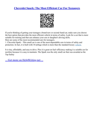 Chevrolet Spark: The Most Efficient Car For Teenagers
If you're thinking of getting your teenager a brand new or second–hand car, make sure you choose
the best option that provides the most efficient vehicle in terms of safety. Look for a car that is more
suitable for training and that can enhance your son or daughter's driving skills.
Here are some of the most recommended cars for teenagers.
1. Chevrolet Spark – This small car is one of the most dependable cars in terms of safety and
protection. In fact, it is built with 10 airbags which is more than the standard luxury vehicle.
It is tiny, affordable, and easy to drive. Plus it is great on fuel–efficiency making it a suitable car for
newbies because it is easy to maintain. The Spark was the only small car that was awarded as the
Top Safety
... Get more on HelpWriting.net ...
 