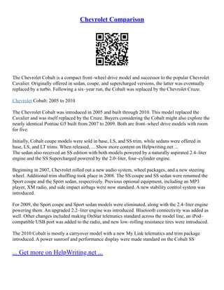 Chevrolet Comparison
The Chevrolet Cobalt is a compact front–wheel drive model and successor to the popular Chevrolet
Cavalier. Originally offered in sedan, coupe, and supercharged versions, the latter was eventually
replaced by a turbo. Following a six–year run, the Cobalt was replaced by the Chevrolet Cruze.
Chevrolet Cobalt: 2005 to 2010
The Chevrolet Cobalt was introduced in 2005 and built through 2010. This model replaced the
Cavalier and was itself replaced by the Cruze. Buyers considering the Cobalt might also explore the
nearly identical Pontiac G5 built from 2007 to 2009. Both are front–wheel drive models with room
for five.
Initially, Cobalt coupe models were sold in base, LS, and SS trim, while sedans were offered in
base, LS, and LT trims. When released, ... Show more content on Helpwriting.net ...
The sedan also received an SS edition with both models powered by a naturally aspirated 2.4–liter
engine and the SS Supercharged powered by the 2.0–liter, four–cylinder engine.
Beginning in 2007, Chevrolet rolled out a new audio system, wheel packages, and a new steering
wheel. Additional trim shuffling took place in 2008. The SS coupe and SS sedan were renamed the
Sport coupe and the Sport sedan, respectively. Previous optional equipment, including an MP3
player, XM radio, and side impact airbags were now standard. A new stability control system was
introduced.
For 2009, the Sport coupe and Sport sedan models were eliminated, along with the 2.4–liter engine
powering them. An upgraded 2.2–liter engine was introduced. Bluetooth connectivity was added as
well. Other changes included making OnStar telematics standard across the model line, an iPod–
compatible USB port was added to the radio, and new low–rolling resistance tires were introduced.
The 2010 Cobalt is mostly a carryover model with a new My Link telematics and trim package
introduced. A power sunroof and performance display were made standard on the Cobalt SS
... Get more on HelpWriting.net ...
 