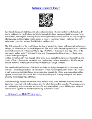 Subaru Research Paper
Few brands have perfected the combination of comfort and efficiency in the way Subaru has. If
you're looking for a Used Subaru for Sale in Moses Lake, head on over to Bud Clary Auto Group
near Yakima, Washington. Not only do they have impeccable customer service, but they have years
of experience and knowledge when it comes to Subaru – and other brands – vehicles. Stop on by
today to take one for a test run! Fuel Efficient and Powerful
The different models of the Used Subaru for Sale in Moses Lake have a wide range of fuel economy
ratings, yet all of them are decidedly impressive. The lower ends of the rating come in at a combined
estimated economy of 27 highway/20 city mpg (WRX) to 34 highway/25 city mpg (BRZ) in the
mid–range, and on up to 37 highway/28 city mpg (Impreza) at the highest level. ... Show more
content on Helpwriting.net ...
All that power typically runs through either a six–speed manual transmission with overdrive, or a
choice of 8–speed automatic transmission or continuously variable transmission. Whichever you
choose, Subaru is there to get you where you need to go. Design Elements
The models of Used Subaru for Sale in Moses Lake are designed to optimize both traction and
stability. The entire symmetrical all–wheel drive system lies along the center point of the vehicle,
which balances weight distribution between the two sides of the vehicle as a means of providing
optimal performance and control. This system keeps the power flowing through all four wheels,
ensuring traction regardless of terrain.
Great technology features that include audio, satellite radio, GPS, and other interactive features
keeps you connected with multimedia devices for all of these modern vehicles. Power accessories,
air conditioning, and touchscreen interfaces for your navigational system all bring you and your
vehicle closer together for an enhanced driving experience. Safety
... Get more on HelpWriting.net ...
 