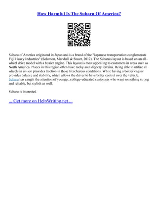 How Harmful Is The Subaru Of America?
Subaru of America originated in Japan and is a brand of the "Japanese transportation conglomerate
Fuji Heavy Industries" (Solomon, Marshall & Stuart, 2012). The Subaru's layout is based on an all–
wheel drive model with a boxier engine. This layout is most appealing to customers in areas such as
North America. Places in this region often have rocky and slippery terrains. Being able to utilize all
wheels in unison provides traction in those treacherous conditions. While having a boxier engine
provides balance and stability, which allows the driver to have better control over the vehicle.
Subaru has caught the attention of younger, college–educated customers who want something strong
and reliable, but stylish as well.
Subaru is interested
... Get more on HelpWriting.net ...
 