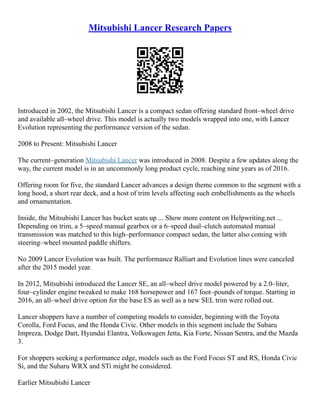 Mitsubishi Lancer Research Papers
Introduced in 2002, the Mitsubishi Lancer is a compact sedan offering standard front–wheel drive
and available all–wheel drive. This model is actually two models wrapped into one, with Lancer
Evolution representing the performance version of the sedan.
2008 to Present: Mitsubishi Lancer
The current–generation Mitsubishi Lancer was introduced in 2008. Despite a few updates along the
way, the current model is in an uncommonly long product cycle, reaching nine years as of 2016.
Offering room for five, the standard Lancer advances a design theme common to the segment with a
long hood, a short rear deck, and a host of trim levels affecting such embellishments as the wheels
and ornamentation.
Inside, the Mitsubishi Lancer has bucket seats up ... Show more content on Helpwriting.net ...
Depending on trim, a 5–speed manual gearbox or a 6–speed dual–clutch automated manual
transmission was matched to this high–performance compact sedan, the latter also coming with
steering–wheel mounted paddle shifters.
No 2009 Lancer Evolution was built. The performance Ralliart and Evolution lines were canceled
after the 2015 model year.
In 2012, Mitsubishi introduced the Lancer SE, an all–wheel drive model powered by a 2.0–liter,
four–cylinder engine tweaked to make 168 horsepower and 167 foot–pounds of torque. Starting in
2016, an all–wheel drive option for the base ES as well as a new SEL trim were rolled out.
Lancer shoppers have a number of competing models to consider, beginning with the Toyota
Corolla, Ford Focus, and the Honda Civic. Other models in this segment include the Subaru
Impreza, Dodge Dart, Hyundai Elantra, Volkswagen Jetta, Kia Forte, Nissan Sentra, and the Mazda
3.
For shoppers seeking a performance edge, models such as the Ford Focus ST and RS, Honda Civic
Si, and the Subaru WRX and STi might be considered.
Earlier Mitsubishi Lancer
 