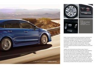 Subaru Impreza’s impressive and lively acceleration is delivered from
a combination of Subaru’s third generation Boxer engine and the
compact and lightweight Lineartronic™ CVT (Continuously Variable
Transmission). This CVT has been optimised to couple seamlessly
with the Boxer engine and chassis to deliver highly responsive
acceleration, excellent drivability and fuel efficiency. The 6-speed
manual transmission also delivers excellent fuel efficiency and smooth
shift quality.
Together with the high performance Boxer engine, Subaru’s
fuel-saving Auto Stop Start technology, takes petrol engine efficiency
to a new level while meeting strict EURO5 emission standards.
The Auto Stop Start function contributes to efficiency by saving fuel
normally consumed while the engine is idling, while stopped in heavy
traffic or at traffic lights. The system works by automatically stopping
the engine and then restarting it in a fraction of a second – with no
driver intervention needed. In the Impreza 2.0i Premium and Impreza
2.0i-S the actual fuel savings delivered by this system are provided real
time showing cumulative travel time, engine stop time and fuel saved.
Clockwise:
 16” alloy wheels - Impreza 2.0i
 Steering wheel cruise controls -
all model variants
 Sports pedals – Impreza 2.0i-S
 DISCOVERTHEPOWERATSUBARU.COM.AU
 