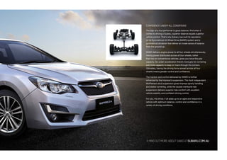 FINDOUTMOREABOUTSAWDATSUBARU.COM.AU
CONFIDENCE UNDER ALL CONDITIONS
The sign of a true performer is good balance. And when it
comes to driving a Subaru, superior balance equals superior
vehicle control. That’s why Subaru has built its reputation
on its Symmetrical All-Wheel Drive (SAWD) system and a
symmetrical drivetrain that deliver an innate sense of balance
from the ground up.
SAWD delivers engine power to all four wheels simultaneously.
Having power distributed across all four wheels, rather
than two on conventional vehicles, gives you twice the grip
capacity. So under acceleration there’s more grip for cornering
and more capacity to keep on track through the corners.
Ultimately, having the driving force spread across all four
wheels means greater control and confidence.
The traction and control delivered by SAWD is further
enhanced by the Impreza’s suspension. The front independent
McPherson strut suspension gives Impreza sporty handling
and stable cornering, while the double wishbone rear
suspension delivers superior ride comfort with excellent
vehicle stability and confident driving control.
For you, the driver, it all adds up to an agile and responsive
vehicle with optimum balance, control and confidence in a
variety of driving conditions.
 