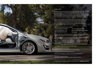 CRUNCH TIME
Because you never know what’s around the corner, Subaru have made safety an integral
part of every vehicle. By incorporating the very latest safety technology, every vehicle in
the Subaru range proudly carries the maximum five-star ANCAP1
crashworthiness rating
for occupant safety. The ring-shaped passenger cell is made from high-tensile strength
steel, which directs impact energy around the passenger compartment, not through it.
Thanks to Subaru’s electronic driver assist system, called Vehicle Dynamics Control
(VDC), a range of stability and braking technologies step in to help maintain safety
in extreme situations. By automatically acting on information transmitted from a
sophisticated array of sensors, the factors influencing the Impreza’s stability are
constantly monitored to help the driver stay in control.
Subaru Vehicle Dynamics Control incorporates:
 Electronic Stability Control (ESC)
 Traction Control System (TCS)
 TCS Limited Slip Device (LSD)
Active safety features on the Subaru Impreza are complemented by an optimum blend
of passive safety, designed to enhance driver and passenger protection:
 The Boxer engine sits low in the engine bay to help protect occupants by sliding below
the cabin – not into it – in the event of a severe frontal collision.
 Ring-shaped passenger safety cell combines rigid reinforced sections with crumple
zones designed to absorb impact energy and reduce injury.
 Seven SRS2
airbags - dual front, dual front side, curtain and driver’s knee airbags.
 Front seatbelts feature pre-tensioners and load limiters.
 Whiplash reducing front seat design.
 Automatic Emergency Locking Retractors on all rear seatbelts.
 Height adjustable headrests throughout the cabin.
 Rear view reverse camera – Impreza 2.0i Premium and Impreza 2.0i-S.
1. Australasian New Car Assessment Program.
2. SRS: Supplemental Restraint System. Effective when used in conjunction with seat belts.
READABOUTSUBARUSAFETYTECHNOLOGIESATSUBARU.COM.AU
 Anti-lock Braking System (ABS)
 Electronic Brakeforce Distribution (EBD)
 Brake Assist
 
