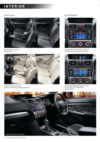 1. Some parts of seating are not full natural leather.
TRIM COLOUR ENTERTAINMENT
BLACK OR IVORY CLOTH:
Impreza 2.0i
INTEGRATED INFOTAINMENT SYSTEM:
Impreza 2.0i and Impreza 2.0i Premium
INTEGRATED INFOTAINMENT SYSTEM
WITH SATELLITE NAVIGATION:
Impreza 2.0i-S
BLACK OR IVORY LEATHER:1
Impreza 2.0i Premium and Impreza 2.0i-S
IN T ER IOR
Impreza2.0i-Smodelvariantshown
 