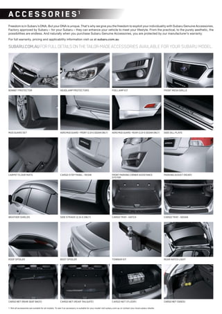AEROMUDGUARD-FRONT(2.0i-SSEDANONLY)MUDGUARDSET
WEATHERSHIELDS
BOOTSPOILER
AEROMUDGUARD-REAR(2.0i-SSEDANONLY)
SIDESTRAKE(2.0i-SONLY)
PARKINGASSIST(REAR)FRONTPARKINGCORNERASSISTANCE
SYSTEM
ROOFSPOILER
BONNETPROTECTOR FRONTMESHGRILLEFOGLAMPKITHEADLAMPPROTECTORS
CARPETFLOORMATS CARGOSTEPPANEL-RESIN
SIDESILLPLATE
CARGONET(REARSEATBACK) CARGONET(REARTAILGATE) CARGONET(SIDES)
REARHATCHLIGHT
CARGO NET (FLOOR)
1. Not all accessories are suitable for all models. To see if an accessory is suitable for your model visit subaru.com.au or contact your local subaru retailer.
AC C ES S OR IES1
Freedom is in Subaru’s DNA. But your DNA is unique. That’s why we give you the freedom to exploit your individuality with Subaru Genuine Accessories.
Factory approved by Subaru – for your Subaru – they can enhance your vehicle to meet your lifestyle. From the practical, to the purely aesthetic, the
possibilities are endless. And naturally when you purchase Subaru Genuine Accessories, you are protected by our manufacturer’s warranty.
For full warranty, pricing and applicability information visit us at subaru.com.au
SUBARU.COM.AUFORFULLDETAILSONTHETAILOR-MADEACCESSORIES AVAILABLE FOR YOUR SUBARU MODEL.
CARGOTRAY-SEDAN
TOWBARKIT
CARGOTRAY-HATCH
 