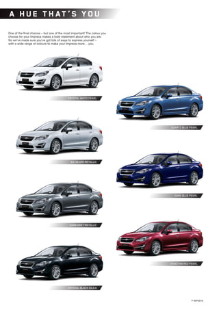 A HUE T H AT ’S YOU
P-IMPSB16
	 DARK GREY METALLIC
CRYSTAL WHITE PEARL
ICE SILVER METALLIC
CRYSTAL BLACK SILICA
VENETIAN RED PEARL
QUARTZ BLUE PEARL
DARK BLUE PEARL
One of the final choices – but one of the most important! The colour you
choose for your Impreza makes a bold statement about who you are.
So we’ve made sure you’ve got lots of ways to express yourself –
with a wide range of colours to make your Impreza more… you.
 