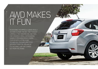 INDESIGNINGTHEIMPREZA,SUBARUREALLY
DIDTHINKOUTSIDETHEBOX.THEYTHOUGHT
LATERALLY.THEYDREAMEDBIG.ANDTHEN
THEYCREATEDASMALLCARBOASTING
SUBARU’SRENOWNEDBOXERENGINE,
COUPLEDWITHCUTTING-EDGE
TECHNOLOGY,FEATURESANDSTYLE.
DIFFERENTFROMTHEGROUNDUP,
IT’STHESMALLCARTHATSTANDS
OUTFROMTHECROWD.
Model variant shown: Impreza 2.0i hatch with accessory mud guards
AWDMAKES
ITFUN
 