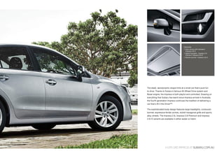 The sleek, aerodynamic shape hints at a small car that’s pure fun
to drive. Thanks to Subaru’s famous All-Wheel Drive system and
Boxer engine, the Impreza is both playful and controlled. Drawing on
everything that Subaru has learnt since Impreza arrived in Australia,
the fourth generation Impreza continues the tradition of delivering a
car that’s All 4 the Driver™.
The sophisticated body design features large headlights, contoured
bonnet, expressive fender arches, stylish hexagonal grille and sporty
alloy wheels. The Impreza 2.0i, Impreza 2.0i Premium and Impreza
2.0i-S variants are available in either sedan or hatch.
Clockwise:
 Door mirrors with indicators -
Impreza 2.0i-S
 Stylish fog lights - Impreza 2.0i
Premium, Impreza 2.0i-S
 Electric sunroof- Impreza 2.0i-S
EXPLOREIMPREZAATSUBARU.COM.AU
 