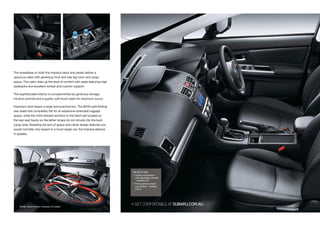 The wheelbase on both the Impreza hatch and sedan deliver a
spacious cabin with generous front and rear leg room and cargo
space. The cabin dials up the level of comfort with seats featuring high
seatbacks and excellent lumbar and cushion support.
The sophisticated interior is complemented by generous storage,
intuitive controls and a quality, soft-touch dash for maximum luxury.
Impreza’s boot space is large and practical too. The 60/40 split-folding
rear seats fold completely flat for an expansive extended luggage
space, while the child restraint anchors in the hatch are located on
the rear seat backs so the tether straps do not intrude into the boot
cargo area. Boasting the sort of space and clever design features you
would normally only expect in a much larger car, the Impreza delivers
in spades.
Model variant shown: Impreza 2.0i sedan
GETCOMFORTABLEATSUBARU.COM.AU
Top left to right:
 Centre console box
with adjustable armrest
- Impreza 2.0i
 Front centre console
cup holders - Impreza
2.0i-S
 