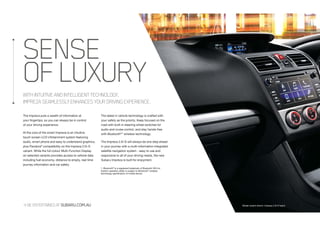 BEENTERTAINEDATSUBARU.COM.AU Model variant shown: Impreza 2.0i-S hatch
WITHINTUITIVEANDINTELLIGENTTECHNOLOGY,
IMPREZASEAMLESSLYENHANCESYOURDRIVINGEXPERIENCE.
SENSE
OFLUXURY
The Impreza puts a wealth of information at
your fingertips, so you can always be in control
of your driving experience.
At the core of the smart Impreza is an intuitive
touch screen LCD infotainment system featuring
audio, smart phone and easy to understand graphics,
plus Pandora®
compatibility on the Impreza 2.0i-S
variant. While the full colour Multi-Function Display
on selected variants provides access to vehicle data
including fuel economy, distance to empty, real time
journey information and car safety.
The latest in vehicle technology is crafted with
your safety as the priority. Keep focused on the
road with built-in steering wheel switches for
audio and cruise control, and stay hands-free
with Bluetooth®1
wireless technology.
The Impreza 2.0i-S will always be one step ahead
in your journey with a multi-information integrated
satellite navigation system - easy to use and
responsive to all of your driving needs, the new
Subaru Impreza is built for enjoyment.
1. Bluetooth®
is a registered trademark of Bluetooth SIG Inc.
System operation ability is subject to Bluetooth®
wireless
technology specification of mobile device.
 