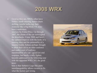  Good as they are, WRXs often have
foibles: numb steering, butter-churn
shifting, woeful turbo-lag, fuel-
economy like a big-block V8, nose-
heavy understeer,
interiors by Fisher-Price. Up through
2007, the charm of the car outweighed
the drawbacks. Come 2008 and here's
the updated Impreza with the looks of a
running shoe and the personality of a
tasseled loafer. Subaru perhaps thought
to pitch their car to an older audience
and made a sort of wallowy
marshmallow of a car—good low-end
response, but hardly a rally fighter.
Quickly addressed in the following year
with the upgraded WRX 265, the good
news
here is that Subaru's Lego-like parts
interchangeability allows owners to fix
what the factory got wrong.
 