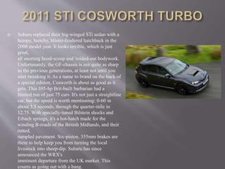  Subaru replaced their big-winged STi sedan with a
humpy, hunchy, blister-fendered hatchback in the
2008 model year. It looks terrible, which is just
great,
all snorting hood-scoop and 'roided-out bodywork.
Unfortunately, the GF-chassis is not quite as sharp
as the previous generations, at least not until you
start tweaking it. As a name to brand on the back of
a special edition, Cosworth is about as good as it
gets. This 395-hp Brit-built barbarian had a
limited run of just 75 cars. It's not just a straightline
car, but the speed is worth mentioning: 0-60 in
about 3.5 seconds, through the quarter-mile in
12.75. With specially-tuned Bilstein shocks and
Eibach springs, it's a hot-hatch made for the
winding B-roads of the British Midlands, and their
rutted,
rumpled pavement. Six-piston, 355mm brakes are
there to help keep you from turning the local
livestock into sheep-dip. Subaru has since
announced the WRX's
imminent departure from the UK market. This
counts as going out with a bang.
 