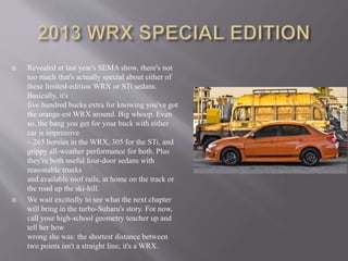  Revealed at last year's SEMA show, there's not
too much that's actually special about either of
these limited-edition WRX or STi sedans.
Basically, it's
five hundred bucks extra for knowing you've got
the orange-est WRX around. Big whoop. Even
so, the bang you get for your buck with either
car is impressive
– 265 horsies in the WRX, 305 for the STi, and
grippy all-weather performance for both. Plus
they're both useful four-door sedans with
reasonable trunks
and available roof rails, at home on the track or
the road up the ski-hill.
 We wait excitedly to see what the next chapter
will bring in the turbo-Subaru's story. For now,
call your high-school geometry teacher up and
tell her how
wrong she was: the shortest distance between
two points isn't a straight line; it's a WRX.
 