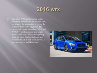  The latest WRX performance sedans
have only been on sale for about a year,
but already the automaker is giving the
fast four-doors some upgrades. The
changes all center around the WRX and
WRX STI’s infotainment and safety
rosters, with every model now getting
Subaru’s latest Starlink infotainment
system with a 6.2-inch touch screen, a
backup camera, and Bluetooth.
 