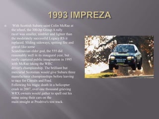  With Scottish Subaru saint Colin McRae at
the wheel, the 300-hp Group A rally
racer was smaller, nimbler and lighter than
the moderately successful Legacy RS it
replaced. Sliding sideways, spitting fire and
gravel like some
Scandinavian elder god, the 555 did
reasonably well in its inaugural year, but
really captured public imagination in 1995
with McRae taking the WRC
driver's championship. The brilliant but
mercurial Scotsman would give Subaru three
manufacturer championships before leaving
to race for Citroën and Ford.
Following his tragic death in a helicopter
crash in 2007, over one thousand grieving
WRX owners would gather to spell out his
name using their cars on the
main straight at Prodrive's test track.
 