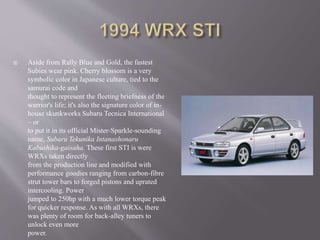  Aside from Rally Blue and Gold, the fastest
Subies wear pink. Cherry blossom is a very
symbolic color in Japanese culture, tied to the
samurai code and
thought to represent the fleeting briefness of the
warrior's life; it's also the signature color of in-
house skunkworks Subaru Tecnica International
– or
to put it in its official Mister-Sparkle-sounding
name, Subaru Tekunika Intanashonaru
Kabushika-gaisaha. These first STI is were
WRXs taken directly
from the production line and modified with
performance goodies ranging from carbon-fibre
strut tower bars to forged pistons and uprated
intercooling. Power
jumped to 250hp with a much lower torque peak
for quicker response. As with all WRXs, there
was plenty of room for back-alley tuners to
unlock even more
power.
 
