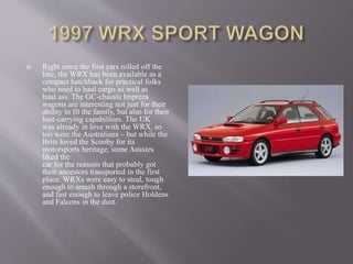  Right since the first cars rolled off the
line, the WRX has been available as a
compact hatchback for practical folks
who need to haul cargo as well as
haul ass. The GC-chassis Impreza
wagons are interesting not just for their
ability to fit the family, but also for their
loot-carrying capabilities. The UK
was already in love with the WRX, so
too were the Australians – but while the
Brits loved the Scooby for its
motorsports heritage, some Aussies
liked the
car for the reasons that probably got
their ancestors transported in the first
place. WRXs were easy to steal, tough
enough to smash through a storefront,
and fast enough to leave police Holdens
and Falcons in the dust.
 
