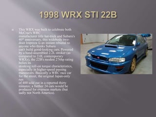  This WRX was built to celebrate both
McCrae's WRC
manufacturer title hat-trick and Subaru's
40th anniversary, this widebody two-
door Impreza is an instant rebuttal to
anyone who thinks Subaru
can't build good-looking cars. Powered
by a hand-assembled 2.2L stroker (as
compared to 2.0L contemporary
WRXs), the 22B's modest 276hp rating
belies its
stonking roll-on torque characteristics,
especially in higher-speed passing
maneuvers. Basically a WRC race car
for the street, the original Japan-only
run
of 400 sold out in a reported thirty
minutes; a further 24 cars would be
produced for overseas markets (but
sadly not North America).
 