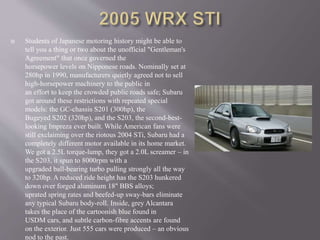  Students of Japanese motoring history might be able to
tell you a thing or two about the unofficial "Gentleman's
Agreement" that once governed the
horsepower levels on Nipponese roads. Nominally set at
280hp in 1990, manufacturers quietly agreed not to sell
high-horsepower machinery to the public in
an effort to keep the crowded public roads safe; Subaru
got around these restrictions with repeated special
models: the GC-chassis S201 (300hp), the
Bugeyed S202 (320hp), and the S203, the second-best-
looking Impreza ever built. While American fans were
still exclaiming over the riotous 2004 STi, Subaru had a
completely different motor available in its home market.
We got a 2.5L torque-lump, they got a 2.0L screamer – in
the S203, it spun to 8000rpm with a
upgraded ball-bearing turbo pulling strongly all the way
to 320hp. A reduced ride height has the S203 hunkered
down over forged aluminum 18" BBS alloys;
uprated spring rates and beefed-up sway-bars eliminate
any typical Subaru body-roll. Inside, grey Alcantara
takes the place of the cartoonish blue found in
USDM cars, and subtle carbon-fibre accents are found
on the exterior. Just 555 cars were produced – an obvious
nod to the past.
 