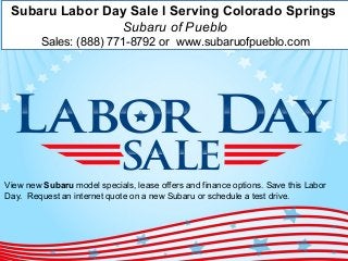 Subaru Labor Day Sale l Serving Colorado Springs 
Subaru of Pueblo 
Sales: (888) 771-8792 or www.subaruofpueblo.com 
View new Subaru model specials, lease offers and finance options. Save this Labor 
Day. Request an internet quote on a new Subaru or schedule a test drive. 
