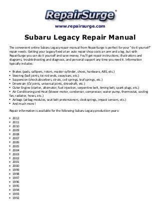 www.repairsurge.com 
Subaru Legacy Repair Manual 
The convenient online Subaru Legacy repair manual from RepairSurge is perfect for your "do it yourself" 
repair needs. Getting your Legacy fixed at an auto repair shop costs an arm and a leg, but with 
RepairSurge you can do it yourself and save money. You'll get repair instructions, illustrations and 
diagrams, troubleshooting and diagnosis, and personal support any time you need it. Information 
typically includes: 
Brakes (pads, callipers, rotors, master cyllinder, shoes, hardware, ABS, etc.) 
Steering (ball joints, tie rod ends, sway bars, etc.) 
Suspension (shock absorbers, struts, coil springs, leaf springs, etc.) 
Drivetrain (CV joints, universal joints, driveshaft, etc.) 
Outer Engine (starter, alternator, fuel injection, serpentine belt, timing belt, spark plugs, etc.) 
Air Conditioning and Heat (blower motor, condenser, compressor, water pump, thermostat, cooling 
fan, radiator, hoses, etc.) 
Airbags (airbag modules, seat belt pretensioners, clocksprings, impact sensors, etc.) 
And much more! 
Repair information is available for the following Subaru Legacy production years: 
2012 
2011 
2010 
2009 
2008 
2007 
2006 
2005 
2004 
2003 
2002 
2001 
2000 
1999 
1998 
1997 
1996 
1995 
1994 
1993 
1992 
 
