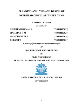 1
PLANNING ANALYSIS AND DESIGN OF
OVERHEAD CIRCULAR WATER TANK
A PROJECT REPORT
Submitted by
MUTHUKRISHNAN S (720314103025)
RAMAIAH R M (720314103037)
RAMCHAND M T (720314103038)
SUBASH T (720314103051)
in partial fulfillment for the award of the degree
Of
BACHELOR OF ENGINEERING
IN
CIVIL ENGINEERING
AKSHAYA COLLEGE OF ENGINEERING AND TECHNOLOGY
ANNA UNIVERSITY :: CHENNAI 600 025
OCTOBER-2017
 