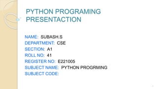PYTHON PROGRAMING
PRESENTACTION
NAME: SUBASH.S
DEPARTMENT: CSE
SECTION: A1
ROLL NO: 41
REGISTER NO: E221005
SUBJECT NAME: PYTHON PROGRMING
SUBJECT CODE:
1