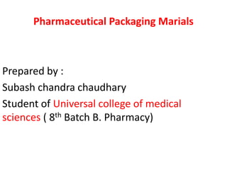 Prepared by :
Subash chandra chaudhary
Student of Universal college of medical
sciences ( 8th Batch B. Pharmacy)
Pharmaceutical Packaging Marials
 
