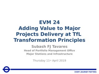 EVM 24
Adding Value to Major
Projects Delivery at TfL
Transformation Principles
Subash FJ Tavares
Head of Portfolio Management Office
Major Stations and Infrastructure
Thursday 11th April 2019
 