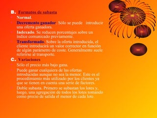 B.  Formatos de subasta Normal .  Decremento ganador . Sólo se puede  introducir una oferta ganadora.  Indexado . Se reducen porcentajes sobre un índice comunicado previamente.  Transformado .  Sobre la oferta introducida, el cliente introducirá un valor corrector en función de algún parámetro de coste. Generalmente suele referirse al transporte.  C.  Variaciones Sólo el precio más bajo gana.  Puede ganar cualquiera de las ofertas introducidas aunque no sea la menor. Este es el procedimiento más utilizado por los clientes ya que se tienen en cuenta una serie de factores.  Doble subasta. Primero se subastan los lotes y, luego, una agregación de todos los lotes tomando como precio de salida el menor de cada lote.  