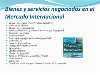 Bienes y servicios negociados en el Mercado Internacional Equipos de computo (PCs, Portátiles, Servidores) Dotación de Oficinas Equipos de comunicaciones Servicios Financieros (créditos de tesorería y de largo plazo) Suministros de oficina Materias primas Material de empaque (cartonería / plegadizas) Material POP Servicios de Consultoría Transporte (Terrestre y Aéreo) Agroquímicos Plantas eléctricas Equipos de Seguridad Servicios de vigilancia y seguridad privada Medicamentos Entre otros También se puede usar para la venta de activos de la compañía. 
