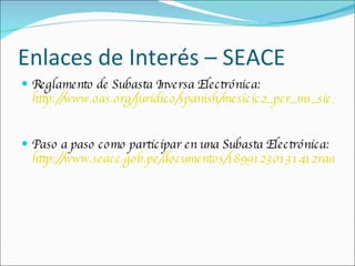 Enlaces de Interés – SEACE Reglamento de Subasta Inversa Electrónica: http://www.oas.org/juridico/spanish/mesicic2_per_ms_sie_sp.pdf Paso a paso como participar en una Subasta Electrónica: http://www.seace.gob.pe/documentos/18991230131412radA00B6.pdf 