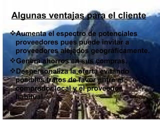 Algunas ventajas para el cliente   Aumenta el espectro de potenciales proveedores pues puede invitar a proveedores alejados geográficamente.  Genera ahorros en sus compras. Despersonaliza la oferta evitando posibles tratos de favor entre el comprador local y el proveedor habitual .  