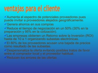 Aumenta el espectro de potenciales proveedores pues puede invitar a proveedores alejados geográficamente.  Genera ahorros en sus compras  Reduce el tiempo de negociación en un 50% (30% en la preparación y 95% en la cotización).  Las empresas obtienen un Retorno sobre la Inversión (ROI) hasta de 10 a 1 organizando subastas electrónicas.  El 80% de los proveedores acusan una bajada de precios como resultado de las subastas.  Despersonaliza la oferta evitando posibles tratos de favor entre el comprador local y el proveedor habitual.  Reducen los errores de las ofertas  ventajas para el cliente  