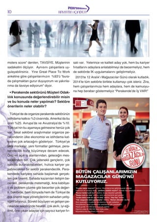 10

HAYATIN İÇİNDEN

moters score” denilen, TAVSİYE. Müşterinin
sadakatini ölçüyor. Aynısını çalışanlara uygulayabilirsiniz. Yine Great Place To Work
anketine göre çalışanlarımızın %93’ü “burada çalışmaktan gurur duyuyorum ve yakınlarıma da tavsiye ediyorum” diyor.

• Perakende sektörünü Müşteri Odaklılık konusunda değerlendirebilir misin
ve bu konuda neler yapılmalı? Sektöre
önerilerin neler olabilir?
Türkiye’de de organize perakende sektörünün
istihdama katkısı %3 civarında. Amerika’da bu
oran %25. Avrupa’da ve Avustralya’da %10.
Türkiye’nin bu aşamaya gelmesine henüz çok
var, fakat sektörel araştırmalar organize perakendenin ülke ekonomisi ve istihdama katkısının çok artacağını gösteriyor. Türkiye’ye
yeni markalar, yeni formatlar gelmeye, perakendecilik hızla büyümeye devam edecek.
Önü en açık iş alanlarından, geleceğin mesleklerinden biri. Çok yetenekli gençlerin, çok
katkıda bulunabilecekleri, hızlıca kariyer yapabilecekleri bir sektör perakendecilik. Perakendede kariyere sahada başlamak gerçekten çok önemli. Sahada kazanılan iletişim becerileri, perakende matematiği, ikna kabiliyeti ve problem çözme gibi beceriler çok değerli. Sektörde, hem dünyada hem de Türkiye’de
çok önemli tepe yöneticilerinin sahadan yetiştiğini biliyoruz. Sürekli büyüyen ve gelişen perakende sektöründe hevesli, çok akıllı, iyi eğitimli, öne çıkan adaylar için sayısız kariyer fır-

satı var. Yeterince ve kaliteli aday yok, hem bu kariyer
fırsatlarını adaylara anlatabilmeyi de becermeliyiz, hem
de sektörde İK uygulamalarını geliştirmeliyiz.
2013’te 12 Aralık’ı Mağazacılar Günü olarak kutladık.
2014’te tüm sektörle birlikte kutlamayı çok isteriz. Zira,
hem çalışanlarımıza hem adaylara, hem de kamuoyuna hep beraber göstermeliyiz “Perakende’de İş VAR!”

 