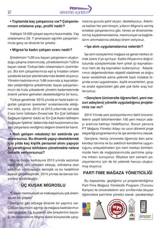 12

HAYATIN İÇİNDEN

• Toplamda kaç çalışanınız var? Çalışanla- masına gururla şahit oluyor, destekliyoruz. Ailemize katılan her yeni bireyin, yıllarını Migros’a vermiş
rınızın ortalama yaşı, proﬁli nedir?
emektar çalışanlarımız gibi, heves ve dinamizmleYaklaşık 19.000 çalışan sayımız bulunmakta. Yaş rini hiç kaybetmemelerine, memnuniyet ve bağlılıkortalamamız 29, Y jenerasyon ağırlıklı çalışanları- larını artırmalarına oldukça önem veriyoruz.
mızla genç ve dinamik bir şirketiz.

• Migros’ta kadın çalışan oranı nedir?
Şirketimizin %39’unu bayan çalışanların oluşturduğu çalışma ortamımızda, yöneticilerimizin %26’sı
bayan olarak Türkiye’deki ortalamaların üzerindeyiz. Biz tüm çalışanlarımıza eşit iş fırsatları ortamı
yaratarak kariyer planlamalarında destek oluyoruz.
Yönetim kadrolarımızı %98 oranında iç kaynaklardan yetiştirdiğimiz şirketimizde; bayan çalışanlarımızın da hızla yükselerek yönetim kademelerinde
önemli yerlere gelmeleri desteklediğimiz bir konu.
Türkiye genelinde ‘2010 yılında en fazla kadın sigortalı çalıştıran işverenler’ sıralamasında aldığımız ödül, ayrıca 2012 ve 2013 yıllarında üst üste
2 kez İzmir İstihdam Zirvesi’nde ‘En Çok İstihdam
Sağlayan İşletme’ ödülü ve ‘En Çok Kadın İstihdamı
Sağlayan İşletme’ dallarında ödül kazanmamız bayan çalışanlara verdiğimiz değerin önemli bir kanıtı.

• İşe alım uygulamalarınız nelerdir?

İşe alım süreçlerimiz mağaza ve genel merkez olmak üzere 2’ye ayrılıyor. Kadro ihtiyacımız doğrultusunda süreçlerimizde hem şirket içi kaynaklarımızı hem de dış kaynakları kullanıyoruz. Adaylarımızı değerlendirirken objektif olabilmek ve doğru
karar verebilmek adına yetkinlik bazlı mülakat dışında sınav uygulamaları, kişilik envanterleri, grup
ve analiz egzersizleri gibi pek çok farklı araç kullanıyoruz.

• Gençlere (üniversite öğrencileri, yeni mezun adaylara) yönelik uyguladığınız projeleriniz var mı?
2014 Yılında yeni pozisyonlarımız dahil üniversitelerin çeşitli bölümlerinden 100 yeni mezun adayı aramıza katmayı hedefliyoruz. Bunun yanısıra
PT Mağaza Yönetici Adayı ve uzun dönemli proje
stajyerliği programlarımız ile işe alımlarımız olacak.

• Hızlı gelişen rekabetçi bir sektörde yer
Gençlere, henüz üniversite öğrencisi iken peraalıyorsunuz. Bu dinamik yapıyı desteklemek
için yılda kaç kişilik personel alımı yapıyor kendeyi tanıma ve bu sektörün kendilerine uygunve yarattığınız istihdamı yönetmekte nelere luğunu anlayabilmeleri için hem merkez birimlerimizde hem de mağazalarımızda part-time çalışöncelik veriyorsunuz?

ma imkanı sunuyoruz. Böylece tam zamanlı poMigros Grubu kadrosuna 2013 yılında sezonluk zisyonlarımız için de bir yetenek havuzu oluşturdahil 3000 yeni istihdam ekleyip, istihdama olan muş oluyoruz.
katkımızı sürdüreceğiz demiştik ve bu hedefimizi
aşarak gerçekleştirdik. 2014 yılında da benzer bü- PART-TIME MAĞAZA YÖNETİCİLİĞİ
yümeyi sürdüreceğiz.
Bu kapsamda; geçtiğimiz yıl projelendirdiğimiz
Part-Time Mağaza Yöneticilik Programı (Turuncu
ÜÇ KUŞAK MİGROSLU
Kariyer) ile üniversitelerin son sınıflarında okuyan
“Çalışan memnuniyeti ve motivasyonunu çok önem- öğrencilere part-time yönetici olarak perakendeyi
seyen bir şirketiz”
Dediğiniz gibi oldukça dinamik bir yapımız var.
Çalışan sayımızın ağırlığı da mağaza kadrolarımızdan oluşuyor. Üç kuşaktan aile bireylerinin bayrağı devredercesine Migros Ailesi bünyesinde çalış-

 