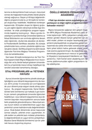 HAYATIN İÇİNDEN
tanıma ve deneyimleme fırsatı sunuyor, mezuniyet
sonrası da mağazalarımızda yönetici olarak çalışma
olanağı sağlıyoruz. Geçen yıl 40 kişiyi değerlendirdiğimiz programımızda bu yıl 50 kişilik bir kontenjan oluşturmayı hedefledik. Hedeflenen kontenjan
kapsamında 20 kişiden oluşan bir öğrenci grubunu yeni eğitim-öğretim dönemiyle birlikte Ege Üniversitesi ile ortak yürüttüğümüz program kapsamında başlatmış bulunuyoruz. Mayıs ayında imzaladığımız protokol ile Ege Üniversitesi İşletme ve
İktisat Bölümlerinin son sınıfında eğitimine devam
eden öğrenciler, okullarında alacakları ek derslerle Perakendecilik Sertifikası alacaklar. Bu süreçte
şirketimizden konu uzmanı yöneticiler eğitimci olarak görev alacak. Sertifika programına dahil olacak
öğrenciler Part-time Mağaza Yöneticisi Programımıza da katılabilecekler.

13

ÖDÜLLÜ MİGROS PERAKENDE
AKADEMİSİ
• Peki işe alımdan sonra uyguladığınız oryantasyon ve diğer eğitim programlarından
bahseder misiniz?

Migros bünyesinde sağlanan tüm gelişim fırsatları MPA (Migros Perakende Akademisi) çatısı altında toplanmıştır. MPA, çalışanların şirkete adım
attıkları günden itibaren kariyer gelişimleri için en
etkili model, yöntem ve araçları tasarlayarak gelişimlerini planlayabilmek ve çalışanlara gelişim süreçlerinde söz sahibi olma hakkı vererek sürekli gelişimi şirket kültürü haline getirecek ortamı yaratmak üzerine yapılandırılmıştır. Bu doğrultuda, akademimizde çalışanlarımızın mevcut ve gelecekteki ihtiyaçlarını karşılayacak 6 fakültemiz var. ÇalıGeri kalan 30 kişilik kontenjanımızı da Tüm Türşanlarımız, 7x24 hizmet veren akademig.com öğkiye kapsamındaki Migros Mağazalarımızın bulunrenme platformumuzdan eğitim programlarını taduğu iller ve bu illerde faaliyet gösteren üniversitekip edebiliyorlar.
lerin bu yıl içerisinde mezun olmayı hedefleyen öğrencileri arasından tamamlamış olacağız.

STAJ PROGRAMLARI ve YETENEK
HAVUZU
Ayrıca üniversite öğrencilerine yönelik olarak geliştirdiğimiz uzun dönemli staj programımız da mevcut. 2014 yılında 15 üniversite son sınıf öğrecisini
de uzun dönemli proje stajyeri olarak almayı planlıyoruz. Bu program kapsamında; Genel Müdürlük’teki farklı birimlerimiz için haftada 3 gün bizimle yarı zamanlı çalışabilecek üniversite öğrencileri
hedefleniyor. Uzun dönemli stajyerlerimizi okul döneminin başından mezuniyetlerinin sonuna kadar
farklı projelerde görevlendiriyoruz. Mezuniyet sonrası kurum kültürü ve beklentilerimize uygun stajyerlerimizi uzman kadrolarımızda değerlendirebiliyoruz. Ocak-Şubat döneminde alınan başvurular
sonrası adaylar, yetenek sınavı uygulamaları, kişilik testleri ve yetkinlik bazlı mülakat yöntemleriyle değerlendirilerek en uygun birime yerleştiriliyor.
Böylece Genel Müdürlük birimlerimiz için bir yetenek havuzu oluşturmuş oluyoruz.

 