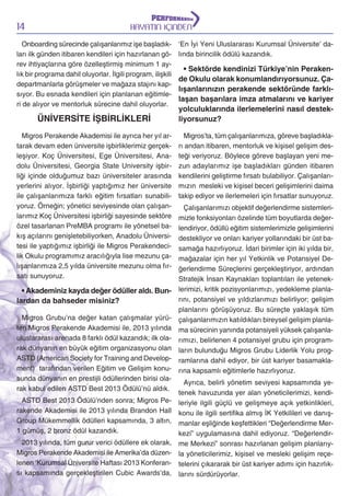 14

HAYATIN İÇİNDEN

Onboarding sürecinde çalışanlarımız işe başladıkları ilk günden itibaren kendileri için hazırlanan görev ihtiyaçlarına göre özelleştirmiş minimum 1 aylık bir programa dahil oluyorlar. İlgili program, ilişkili
departmanlarla görüşmeler ve mağaza stajını kapsıyor. Bu esnada kendileri için planlanan eğitimleri de alıyor ve mentorluk sürecine dahil oluyorlar.

ÜNİVERSİTE İŞBİRLİKLERİ
Migros Perakende Akademisi ile ayrıca her yıl artarak devam eden üniversite işbirliklerimiz gerçekleşiyor. Koç Üniversitesi, Ege Üniversitesi, Anadolu Üniversitesi, Georgia State University işbirliği içinde olduğumuz bazı üniversiteler arasında
yerlerini alıyor. İşbirliği yaptığımız her üniversite
ile çalışanlarımıza farklı eğitim fırsatları sunabiliyoruz. Örneğin; yönetici seviyesinde olan çalışanlarımız Koç Üniversitesi işbirliği sayesinde sektöre
özel tasarlanan PreMBA programı ile yönetsel bakış açılarını genişletebiliyorken, Anadolu Üniversitesi ile yaptığımız işbirliği ile Migros Perakendecilik Okulu programımız aracılığıyla lise mezunu çalışanlarımıza 2,5 yılda üniversite mezunu olma fırsatı sunuyoruz.

‘En İyi Yeni Uluslararası Kurumsal Üniversite’ dalında birincilik ödülü kazandık.

• Sektörde kendinizi Türkiye’nin Perakende Okulu olarak konumlandırıyorsunuz. Çalışanlarınızın perakende sektöründe farklılaşan başarılara imza atmalarını ve kariyer
yolculuklarında ilerlemelerini nasıl destekliyorsunuz?
Migros’ta, tüm çalışanlarımıza, göreve başladıkları andan itibaren, mentorluk ve kişisel gelişim desteği veriyoruz. Böylece göreve başlayan yeni mezun adaylarımız işe başladıkları günden itibaren
kendilerini geliştirme fırsatı bulabiliyor. Çalışanlarımızın mesleki ve kişisel beceri gelişimlerini daima
takip ediyor ve ilerlemeleri için fırsatlar sunuyoruz.

Çalışanlarımızı objektif değerlendirme sistemlerimizle fonksiyonları özelinde tüm boyutlarda değerlendiriyor, ödüllü eğitim sistemlerimizle gelişimlerini
destekliyor ve onları kariyer yollarındaki bir üst basamağa hazırlıyoruz. İdari birimler için iki yılda bir,
mağazalar için her yıl Yetkinlik ve Potansiyel Değerlendirme Süreçlerini gerçekleştiriyor, ardından
Stratejik İnsan Kaynakları toplantıları ile yetenek• Akademiniz kayda değer ödüller aldı. Bun- lerimizi, kritik pozisyonlarımızı, yedekleme planlarını, potansiyel ve yıldızlarımızı belirliyor; gelişim
lardan da bahseder misiniz?
planlarını görüşüyoruz. Bu süreçte yaklaşık tüm
Migros Grubu’na değer katan çalışmalar yürü- çalışanlarımızın katıldıkları bireysel gelişim planlaten Migros Perakende Akademisi ile, 2013 yılında ma sürecinin yanında potansiyeli yüksek çalışanlauluslararası arenada 8 farklı ödül kazandık; ilk ola- rımızı, belirlenen 4 potansiyel grubu için programrak dünyanın en büyük eğitim organizasyonu olan ların bulunduğu Migros Grubu Liderlik Yolu progASTD (American Society for Training and Develop- ramlarına dahil ediyor, bir üst kariyer basamaklament) tarafından verilen Eğitim ve Gelişim konu- rına kapsamlı eğitimlerle hazırlıyoruz.
sunda dünyanın en prestijli ödüllerinden birisi olaAyrıca, belirli yönetim seviyesi kapsamında yerak kabul edilen ASTD Best 2013 Ödülü’nü aldık.
tenek havuzunda yer alan yöneticilerimizi, kendiASTD Best 2013 Ödülü’nden sonra; Migros Pe- leriyle ilgili güçlü ve gelişmeye açık yetkinlikleri,
rakende Akademisi ile 2013 yılında Brandon Hall konu ile ilgili sertifika almış İK Yetkilileri ve danışGroup Mükemmellik ödülleri kapsamında, 3 altın, manlar eşliğinde keşfettikleri “Değerlendirme Mer1 gümüş, 2 bronz ödül kazandık.
kezi” uygulamasına dahil ediyoruz. “Değerlendir2013 yılında, tüm gurur verici ödüllere ek olarak, me Merkezi” sonrası hazırlanan gelişim planlarıyMigros Perakende Akademisi ile Amerika’da düzen- la yöneticilerimiz, kişisel ve mesleki gelişim reçelenen ‘Kurumsal Üniversite Haftası 2013 Konferan- telerini çıkararak bir üst kariyer adımı için hazırlıksı kapsamında gerçekleştirilen Cubic Awards’da, larını sürdürüyorlar.

 