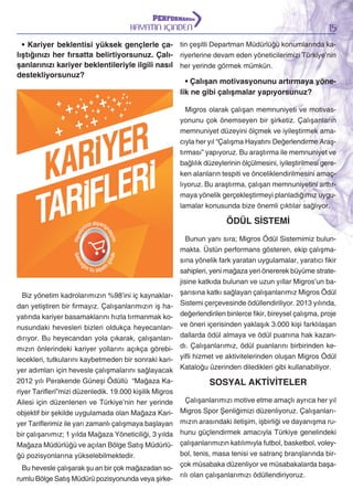 15

HAYATIN İÇİNDEN

• Kariyer beklentisi yüksek gençlerle ça- tin çeşitli Departman Müdürlüğü konumlarında kalıştığınızı her fırsatta belirtiyorsunuz. Çalı- riyerlerine devam eden yöneticilerimizi Türkiye’nin
şanlarınızı kariyer beklentileriyle ilgili nasıl her yerinde görmek mümkün.
destekliyorsunuz?
• Çalışan motivasyonunu artırmaya yönelik ne gibi çalışmalar yapıyorsunuz?
Migros olarak çalışan memnuniyeti ve motivasyonunu çok önemseyen bir şirketiz. Çalışanların
memnuniyet düzeyini ölçmek ve iyileştirmek amacıyla her yıl “Çalışma Hayatını Değerlendirme Araştırması” yapıyoruz. Bu araştırma ile memnuniyet ve
bağlılık düzeylerinin ölçülmesini, iyileştirilmesi gereken alanların tespiti ve önceliklendirilmesini amaçlıyoruz. Bu araştırma, çalışan memnuniyetini arttırmaya yönelik gerçekleştirmeyi planladığımız uygulamalar konusunda bize önemli çıktılar sağlıyor.

ÖDÜL SİSTEMİ

Biz yönetim kadrolarımızın %98’ini iç kaynaklardan yetiştiren bir firmayız. Çalışanlarımızın iş hayatında kariyer basamaklarını hızla tırmanmak konusundaki hevesleri bizleri oldukça heyecanlandırıyor. Bu heyecandan yola çıkarak, çalışanlarımızın önlerindeki kariyer yollarını açıkça görebilecekleri, tutkularını kaybetmeden bir sonraki kariyer adımları için hevesle çalışmalarını sağlayacak
2012 yılı Perakende Güneşi Ödüllü “Mağaza Kariyer Tarifleri”mizi düzenledik. 19.000 kişilik Migros
Ailesi için düzenlenen ve Türkiye’nin her yerinde
objektif bir şekilde uygulamada olan Mağaza Kariyer Tariflerimiz ile yarı zamanlı çalışmaya başlayan
bir çalışanımız; 1 yılda Mağaza Yöneticiliği, 3 yılda
Mağaza Müdürlüğü ve açılan Bölge Satış Müdürlüğü pozisyonlarına yükselebilmektedir.

Bunun yanı sıra; Migros Ödül Sistemimiz bulunmakta. Üstün performans gösteren, ekip çalışmasına yönelik fark yaratan uygulamalar, yaratıcı fikir
sahipleri, yeni mağaza yeri önererek büyüme stratejisine katkıda bulunan ve uzun yıllar Migros’un başarısına katkı sağlayan çalışanlarımız Migros Ödül
Sistemi çerçevesinde ödüllendiriliyor. 2013 yılında,
değerlendirilen binlerce fikir, bireysel çalışma, proje
ve öneri içerisinden yaklaşık 3.000 kişi farklılaşan
dallarda ödül almaya ve ödül puanına hak kazandı. Çalışanlarımız, ödül puanlarını birbirinden keyifli hizmet ve aktivitelerinden oluşan Migros Ödül
Kataloğu üzerinden diledikleri gibi kullanabiliyor.

SOSYAL AKTİVİTELER

Çalışanlarımızı motive etme amaçlı ayrıca her yıl
Migros Spor Şenliğimizi düzenliyoruz. Çalışanlarımızın arasındaki iletişim, işbirliği ve dayanışma ruhunu güçlendirmek amacıyla Türkiye genelindeki
çalışanlarımızın katılımıyla futbol, basketbol, voleybol, tenis, masa tenisi ve satranç branşlarında birçok müsabaka düzenliyor ve müsabakalarda başaBu hevesle çalışarak şu an bir çok mağazadan sorılı olan çalışanlarımızı ödüllendiriyoruz.
rumlu Bölge Satış Müdürü pozisyonunda veya şirke-

 