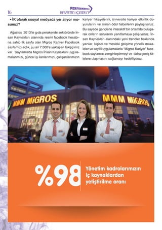 16

HAYATIN İÇİNDEN

• İK olarak sosyal medyada yer alıyor mu- kariyer hikayelerini, üniversite kariyer etkinlik duyurularını ve alınan ödül haberlerini paylaşıyoruz.
sunuz?
Ağustos 2013’te gıda perakende sektöründe İnsan Kaynakları alanında resmi facebook hesabına sahip ilk sayfa olan Migros Kariyer Facebook
sayfamızı açtık, şu an 7.000’e yaklaşan takipçimiz
var. Sayfamızda Migros İnsan Kaynakları uygulamalarımızı, güncel iş ilanlarımızı, çalışanlarımızın

Bu sayede gençlerle interaktif bir ortamda buluşarak onların sorularını yanıtlamaya çalışıyoruz. İnsan Kaynakları alanındaki yeni trendler hakkında
yazılar, kişisel ve mesleki gelişime yönelik makaleler ve keyifli uygulamalarla “Migros Kariyer” facebook sayfamızı zenginleştirmeyi ve daha geniş kitlelere ulaşmasını sağlamayı hedefliyoruz.

 